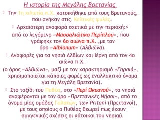 Η ιστορία της Μεγάλης Βρετανίας
Την 1η χιλιετία π.Χ. κατοικήθηκε από τους Βρετανούς,
που ανήκαν στις Κελτικές φυλές.
 Αρχαιότερη αναφορά σχετικά με την περιοχή:>
από το λεγόμενο «Μασσαλιώτικο Περίπλου», που
γράφηκε τον 6ο αιώνα π.Χ. ,με τον
όρο «Albionum» (Αλβιώνα).
 Αναφορές για τα νησιά Αλβίων και Ιέρνη από τον 4ο
αιώνα π.Χ. 
(ο όρος «Αλβιώνα», μαζί με τον χαρακτηρισμό «Γηραιά»,
χρησιμοποιείται κάποιες φορές ως εναλλακτικό όνομα
για τη Μεγάλη Βρετανία).
 Στο ταξίδι του Πυθέα, στο «Περί Ωκεανού», τα νησιά
αναφέρονται με τον όρο «Πρεττανικές Νήσοι», από το
όνομα μίας ομάδας Γαλατών, των Pritani (Πρεττανοί),
με τους οποίους ο Πυθέας θεωρεί πως έχουν
συγγενικές σχέσεις οι κάτοικοι του νησιού.
6


 