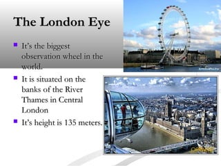 The London Eye






It’s the biggest
observation wheel in the
world.
It is situated on the
banks of the River
Thames in Central
London
It’s height is 135 meters.

 