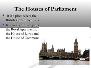 The Houses of Parliament




It is a place where the
British Government sits.
It consists of three parts:
the Royal Apartments,
the House of Lords and
the House of Commons.

 