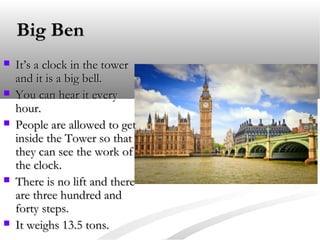 Big Ben








It’s a clock in the tower
and it is a big bell.
You can hear it every
hour.
People are allowed to get
inside the Tower so that
they can see the work of
the clock.
There is no lift and there
are three hundred and
forty steps.
It weighs 13.5 tons.

 