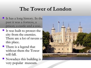 The Tower of London








It has a long history. In the
past it was a fortress, a
prison, a castle and a zoo.
It was built to protect the
city from the enemies.
There are a lot of ravens at
this place.
There is a legend that
without them the Tower
will fall.
Nowadays this building is a
very popular museum.

 