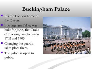 Buckingham Palace








It’s the London home of
the Queen.
Buckingham Palace was
built for John, first Duke
of Buckingham, between
1702 and 1705.
Changing the guards
takes place there.
The palace is open to
public.

 