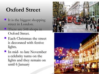 Oxford Street






It is the biggest shopping
street in London.
There are 548 shops in
Oxford Street.
Each Christmas the street
is decorated with festive
lights.
In mid- to late November
a celebrity turns on the
lights and they remain on
until 6 January

 