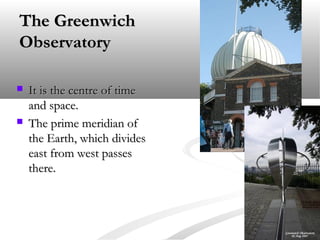 The Greenwich
Observatory




It is the centre of time
and space.
The prime meridian of
the Earth, which divides
east from west passes
there.

 