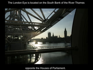 The London Eye is located on the South Bank of the River Thames

opposite the Houses of Parliament.

 