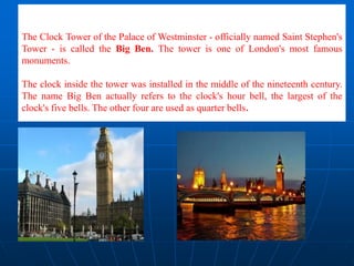 The Clock Tower of the Palace of Westminster - officially named Saint Stephen's
Tower - is called the Big Ben. The tower is one of London's most famous
monuments.
The clock inside the tower was installed in the middle of the nineteenth century.
The name Big Ben actually refers to the clock's hour bell, the largest of the
clock's five bells. The other four are used as quarter bells.
 