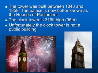  The tower was built between 1843 and
1858. The palace is now better known as
the Houses of Parliament.
 The clock tower is 316ft high (96m).
 Unfortunately the clock tower is not a
public building.
 