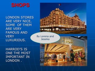 SHOPS
LONDON STORES
ARE VERY NICE,
SOME OF THEM
ARE VERY
FAMOUS AND
VERY
LUXURIOUS.
HARROD’S IS
ONE THE MOST
IMPORTANT IN
LONDON .
By Lorena and
Jessika
 