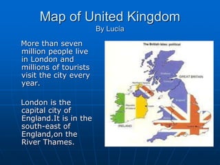 Map of United Kingdom
By Lucía
More than seven
million people live
in London and
millions of tourists
visit the city every
year.
London is the
capital city of
England.It is in the
south-east of
England,on the
River Thames.
 