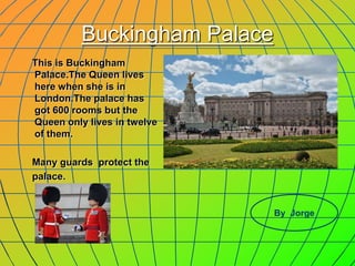 Buckingham Palace
This is Buckingham
Palace.The Queen lives
here when she is in
London.The palace has
got 600 rooms but the
Queen only lives in twelve
of them.
Many guards protect the
palace.
By Jorge
 
