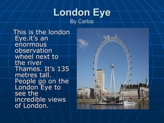 London Eye
By Carlos
This is the london
Eye.it’s an
enormous
observation
wheel next to
the river
Thames. It’s 135
metres tall.
People go on the
London Eye to
see the
incredible views
of London.
 