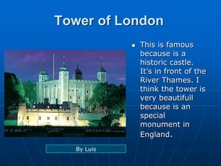 Tower of London
 This is famous
because is a
historic castle.
It’s in front of the
River Thames. I
think the tower is
very beautifull
because is an
special
monument in
England.
By Luis
 