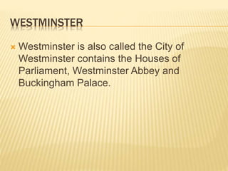 WESTMINSTER 
Westminster is also called the City of 
Westminster contains the Houses of 
Parliament, Westminster Abbey and 
Buckingham Palace. 
 