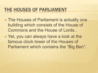 THE HOUSES OF PARLIAMENT 
 The Houses of Parliament is actually one 
building which consists of the House of 
Commons and the House of Lords.. 
 Yet, you can always have a look at the 
famous clock tower of the Houses of 
Parliament which contains the “Big Ben”. 
 