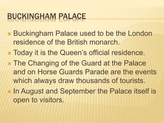 BUCKINGHAM PALACE 
 Buckingham Palace used to be the London 
residence of the British monarch. 
 Today it is the Queen’s official residence. 
 The Changing of the Guard at the Palace 
and on Horse Guards Parade are the events 
which always draw thousands of tourists. 
 In August and September the Palace itself is 
open to visitors. 
