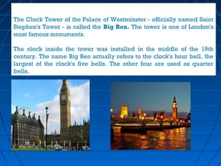 The Clock Tower of the Palace of Westminster - officially named Saint 
Stephen's Tower - is called the Big Ben. The tower is one of London's 
most famous monuments. 
The clock inside the tower was installed in the middle of the 19th 
century. The name Big Ben actually refers to the clock's hour bell, the 
largest of the clock's five bells. The other four are used as quarter 
bells. 
 
