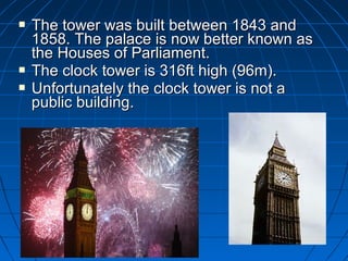  to The towweerr wwaass bbuuiilltt bbeettwweeeenn 11884433 aanndd 
11885588.. TThhee ppaallaaccee iiss nnooww bbeetttteerr kknnoowwnn aass 
tthhee HHoouusseess ooff PPaarrlliiaammeenntt.. 
 TThhee cclloocckk ttoowweerr iiss 331166fftt hhiigghh ((9966mm)).. 
 UUnnffoorrttuunnaatteellyy tthhee cclloocckk ttoowweerr iiss nnoott aa 
ppuubblliicc bbuuiillddiinngg.. 
 