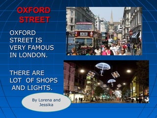 OOXXFFOORRDD 
SSTTRREEEETT 
OOXXFFOORRDD 
SSTTRREEEETT IISS 
VVEERRYY FFAAMMOOUUSS 
IINN LLOONNDDOONN.. 
TTHHEERREE AARREE 
LLOOTT OOFF SSHHOOPPSS 
AANNDD LLIIGGHHTTSS.. 
By Lorena and 
Jessika 
 