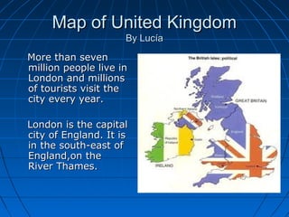 MMaapp ooff UUnniitteedd KKiinnggddoomm 
BByy LLuuccííaa 
MMoorree tthhaann sseevveenn 
mmiilllliioonn ppeeooppllee lliivvee iinn 
LLoonnddoonn aanndd mmiilllliioonnss 
ooff ttoouurriissttss vviissiitt tthhee 
cciittyy eevveerryy yyeeaarr.. 
LLoonnddoonn iiss tthhee ccaappiittaall 
cciittyy ooff EEnnggllaanndd.. IItt iiss 
iinn tthhee ssoouutthh--eeaasstt ooff 
EEnnggllaanndd,,oonn tthhee 
RRiivveerr TThhaammeess.. 
 