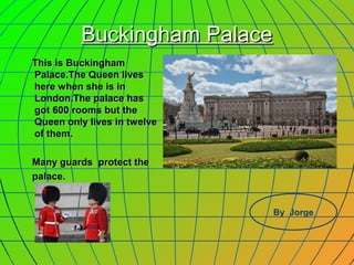 BBuucckkiinngghhaamm PPaallaaccee 
TThhiiss iiss BBuucckkiinngghhaamm 
PPaallaaccee..TThhee QQuueeeenn lliivveess 
hheerree wwhheenn sshhee iiss iinn 
LLoonnddoonn..TThhee ppaallaaccee hhaass 
ggoott 660000 rroooommss bbuutt tthhee 
QQuueeeenn oonnllyy lliivveess iinn ttwweellvvee 
ooff tthheemm.. 
MMaannyy gguuaarrddss pprrootteecctt tthhee 
ppaallaaccee.. 
By Jorge 
 
