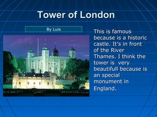 TToowweerr ooff LLoonnddoonn 
TThhiiss iiss ffaammoouuss 
bbeeccaauussee iiss aa hhiissttoorriicc 
ccaassttllee.. IItt’’ss iinn ffrroonntt 
ooff tthhee RRiivveerr 
TThhaammeess.. II tthhiinnkk tthhee 
ttoowweerr iiss vveerryy 
bbeeaauuttiiffuullll bbeeccaauussee iiss 
aann ssppeecciiaall 
mmoonnuummeenntt iinn 
EEnnggllaanndd.. 
By Luis 
 