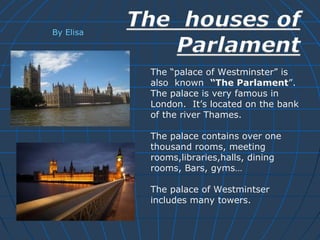 The “palace of Westminster” is 
also known “The Parlament”. 
The palace is very famous in 
London. It’s located on the bank 
of the river Thames. 
The palace contains over one 
thousand rooms, meeting 
rooms,libraries,halls, dining 
rooms, Bars, gyms… 
The palace of Westmintser 
includes many towers. 
By Elisa 
 