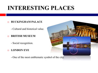 INTERESTING PLACES 
 BUCKINGHAM PALACE 
- Cultural and historical value. 
 BRITISH MUSEUM 
- Social recognition. 
 LOND...