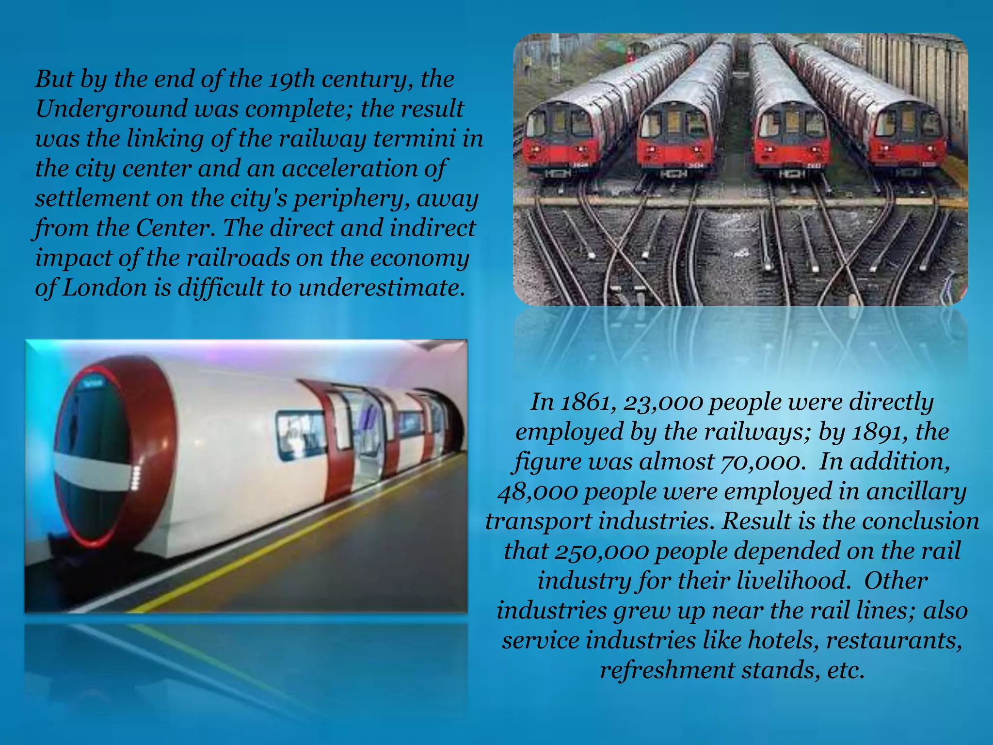 In 1861, 23,000 people were directly
employed by the railways; by 1891, the
figure was almost 70,000. In addition,
48,000 people were employed in ancillary
transport industries. Result is the conclusion
that 250,000 people depended on the rail
industry for their livelihood. Other
industries grew up near the rail lines; also
service industries like hotels, restaurants,
refreshment stands, etc.
But by the end of the 19th century, the
Underground was complete; the result
was the linking of the railway termini in
the city center and an acceleration of
settlement on the city's periphery, away
from the Center. The direct and indirect
impact of the railroads on the economy
of London is difficult to underestimate.
 