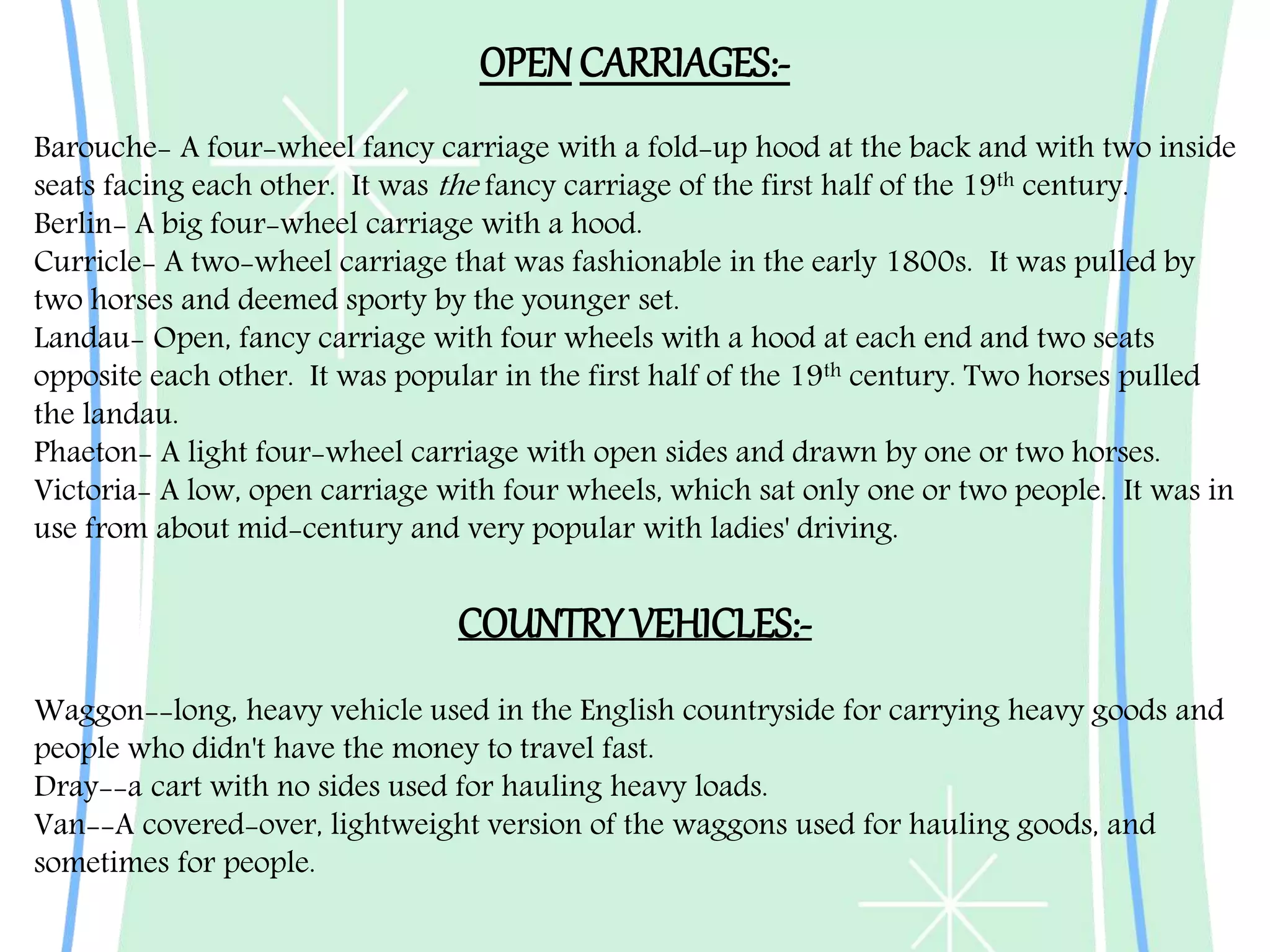 Barouche- A four-wheel fancy carriage with a fold-up hood at the back and with two inside
seats facing each other. It was the fancy carriage of the first half of the 19th century.
Berlin- A big four-wheel carriage with a hood.
Curricle- A two-wheel carriage that was fashionable in the early 1800s. It was pulled by
two horses and deemed sporty by the younger set.
Landau- Open, fancy carriage with four wheels with a hood at each end and two seats
opposite each other. It was popular in the first half of the 19th century. Two horses pulled
the landau.
Phaeton- A light four-wheel carriage with open sides and drawn by one or two horses.
Victoria- A low, open carriage with four wheels, which sat only one or two people. It was in
use from about mid-century and very popular with ladies' driving.
OPEN CARRIAGES:-
Waggon--long, heavy vehicle used in the English countryside for carrying heavy goods and
people who didn't have the money to travel fast.
Dray--a cart with no sides used for hauling heavy loads.
Van--A covered-over, lightweight version of the waggons used for hauling goods, and
sometimes for people.
COUNTRY VEHICLES:-
 