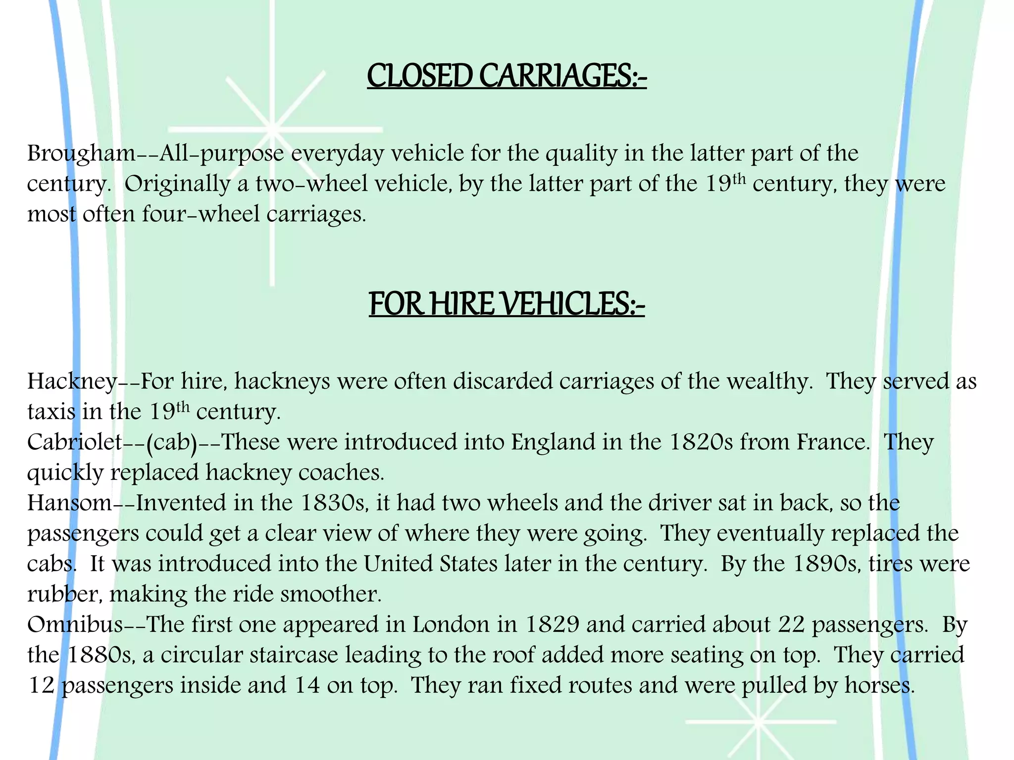 Hackney--For hire, hackneys were often discarded carriages of the wealthy. They served as
taxis in the 19th century.
Cabriolet--(cab)--These were introduced into England in the 1820s from France. They
quickly replaced hackney coaches.
Hansom--Invented in the 1830s, it had two wheels and the driver sat in back, so the
passengers could get a clear view of where they were going. They eventually replaced the
cabs. It was introduced into the United States later in the century. By the 1890s, tires were
rubber, making the ride smoother.
Omnibus--The first one appeared in London in 1829 and carried about 22 passengers. By
the 1880s, a circular staircase leading to the roof added more seating on top. They carried
12 passengers inside and 14 on top. They ran fixed routes and were pulled by horses.
CLOSEDCARRIAGES:-
Brougham--All-purpose everyday vehicle for the quality in the latter part of the
century. Originally a two-wheel vehicle, by the latter part of the 19th century, they were
most often four-wheel carriages.
FOR HIRE VEHICLES:-
 