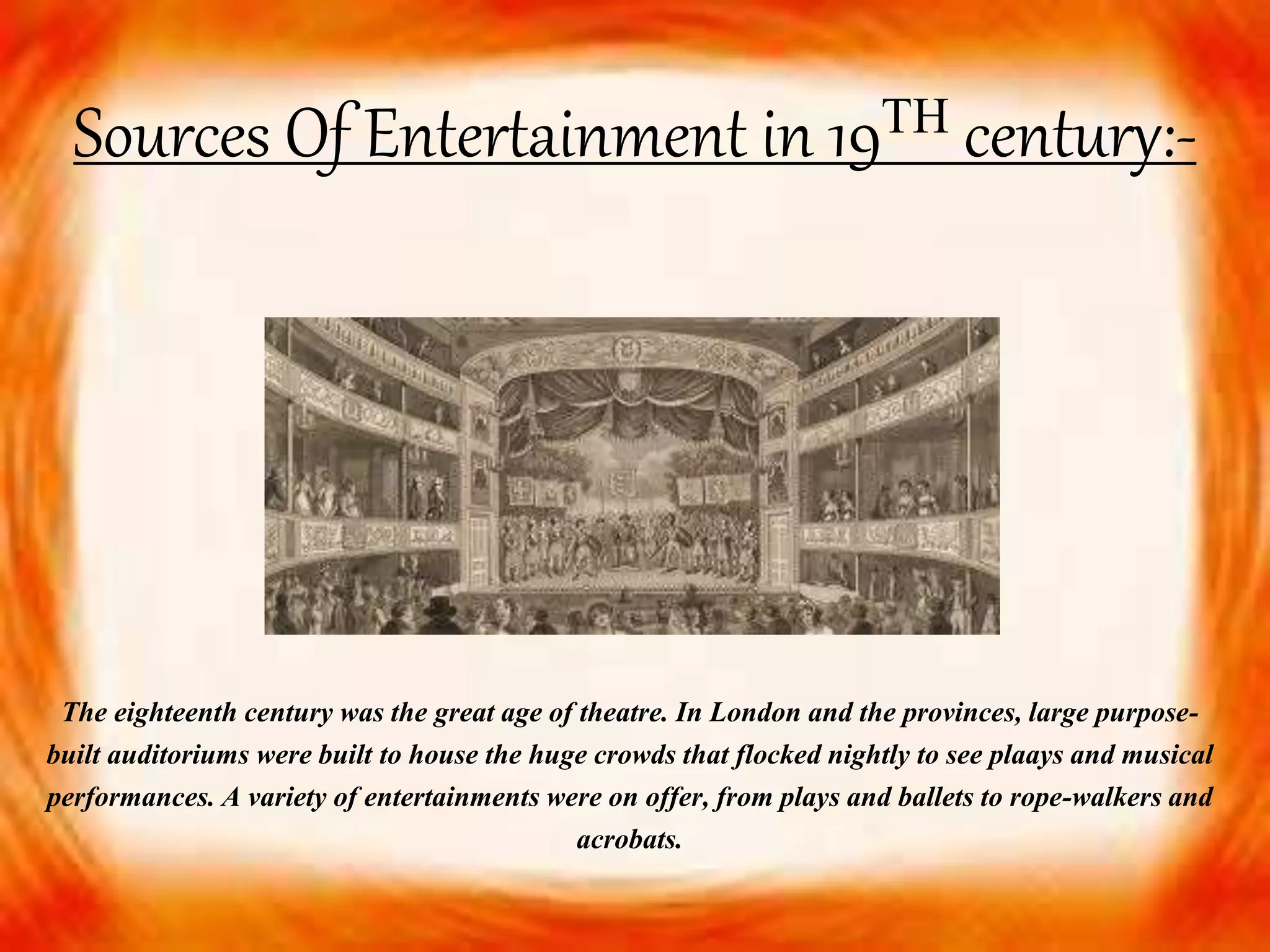 Sources Of Entertainment in 19ᵀᴴ century:-
The eighteenth century was the great age of theatre. In London and the provinces, large purpose-
built auditoriums were built to house the huge crowds that flocked nightly to see plaays and musical
performances. A variety of entertainments were on offer, from plays and ballets to rope-walkers and
acrobats.
 