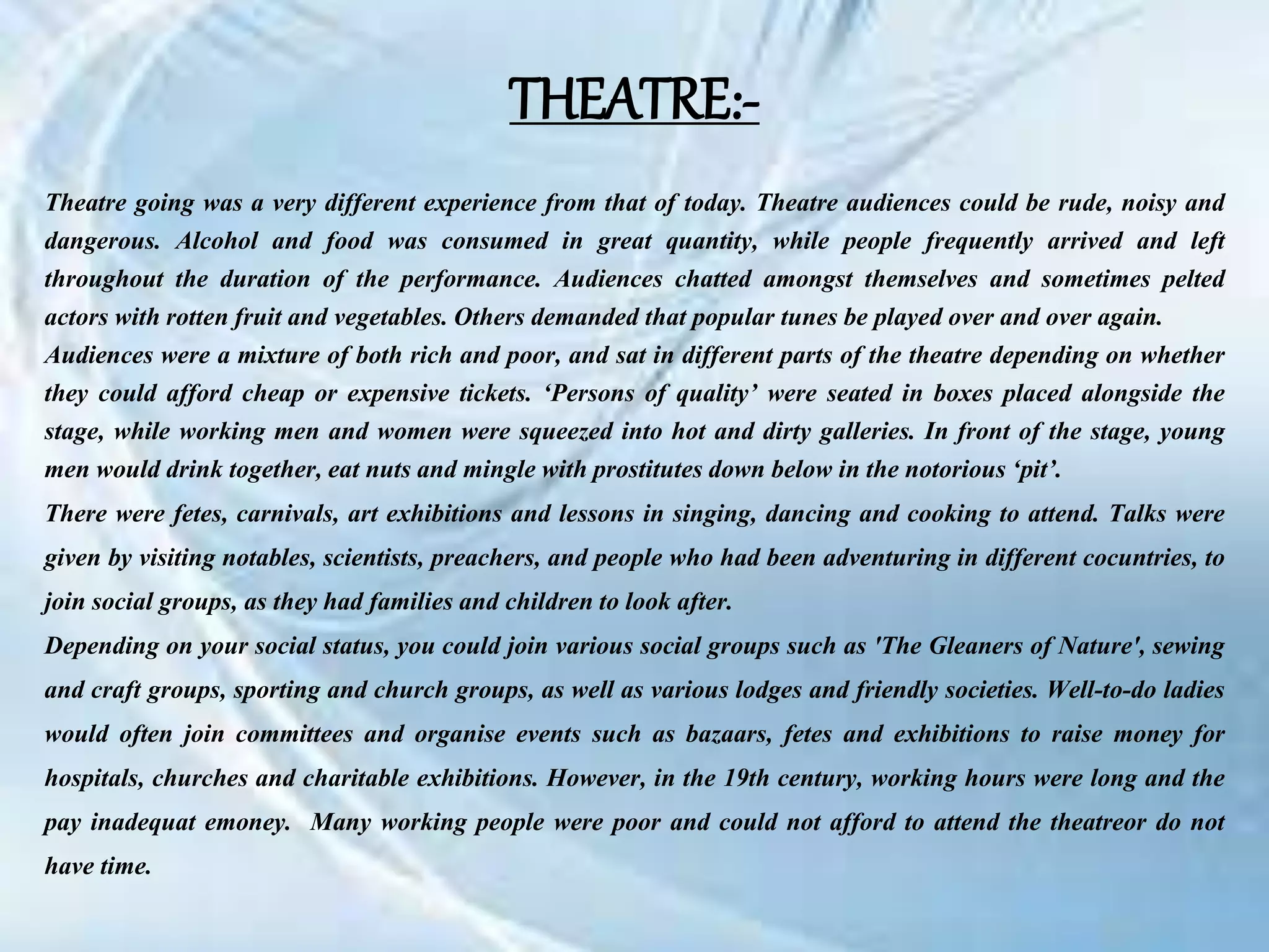 Theatre going was a very different experience from that of today. Theatre audiences could be rude, noisy and
dangerous. Alcohol and food was consumed in great quantity, while people frequently arrived and left
throughout the duration of the performance. Audiences chatted amongst themselves and sometimes pelted
actors with rotten fruit and vegetables. Others demanded that popular tunes be played over and over again.
Audiences were a mixture of both rich and poor, and sat in different parts of the theatre depending on whether
they could afford cheap or expensive tickets. ‘Persons of quality’ were seated in boxes placed alongside the
stage, while working men and women were squeezed into hot and dirty galleries. In front of the stage, young
men would drink together, eat nuts and mingle with prostitutes down below in the notorious ‘pit’.
There were fetes, carnivals, art exhibitions and lessons in singing, dancing and cooking to attend. Talks were
given by visiting notables, scientists, preachers, and people who had been adventuring in different cocuntries, to
join social groups, as they had families and children to look after.
Depending on your social status, you could join various social groups such as 'The Gleaners of Nature', sewing
and craft groups, sporting and church groups, as well as various lodges and friendly societies. Well-to-do ladies
would often join committees and organise events such as bazaars, fetes and exhibitions to raise money for
hospitals, churches and charitable exhibitions. However, in the 19th century, working hours were long and the
pay inadequat emoney. Many working people were poor and could not afford to attend the theatreor do not
have time.
THEATRE:-
 