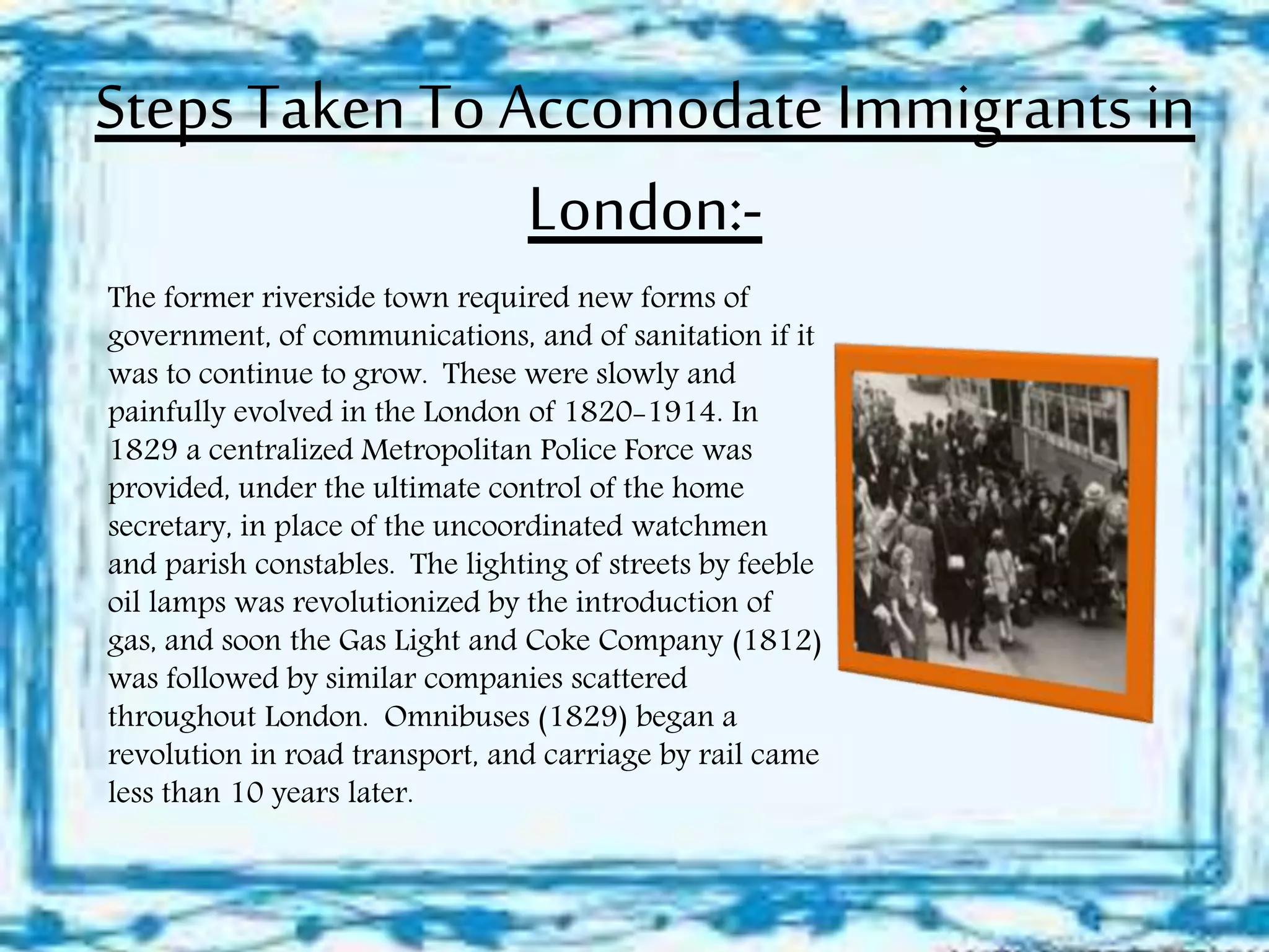 Steps Taken To Accomodate Immigrants in
London:-
The former riverside town required new forms of
government, of communications, and of sanitation if it
was to continue to grow. These were slowly and
painfully evolved in the London of 1820-1914. In
1829 a centralized Metropolitan Police Force was
provided, under the ultimate control of the home
secretary, in place of the uncoordinated watchmen
and parish constables. The lighting of streets by feeble
oil lamps was revolutionized by the introduction of
gas, and soon the Gas Light and Coke Company (1812)
was followed by similar companies scattered
throughout London. Omnibuses (1829) began a
revolution in road transport, and carriage by rail came
less than 10 years later.
 