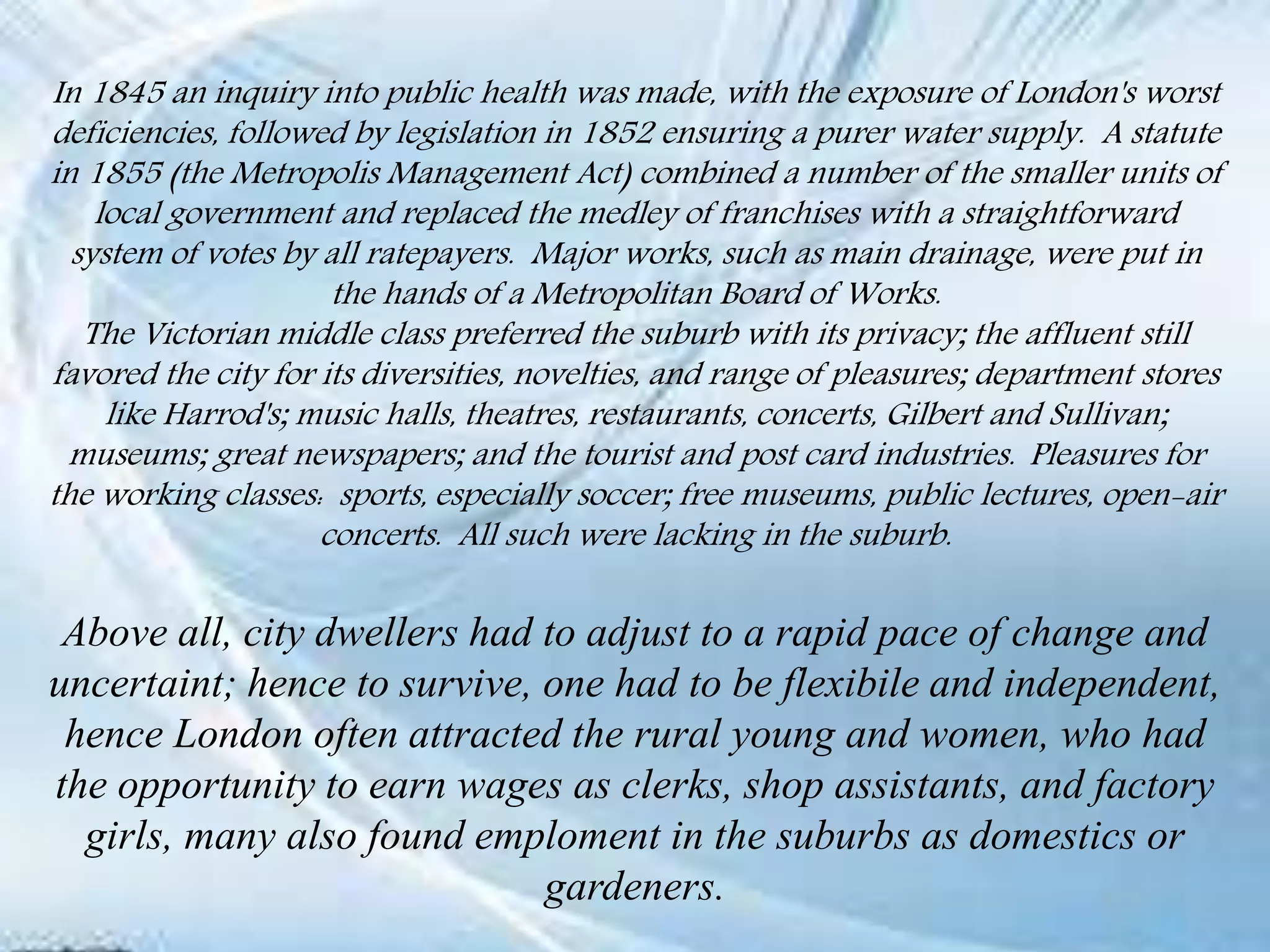 In 1845 an inquiry into public health was made, with the exposure of London's worst
deficiencies, followed by legislation in 1852 ensuring a purer water supply. A statute
in 1855 (the Metropolis Management Act) combined a number of the smaller units of
local government and replaced the medley of franchises with a straightforward
system of votes by all ratepayers. Major works, such as main drainage, were put in
the hands of a Metropolitan Board of Works.
The Victorian middle class preferred the suburb with its privacy; the affluent still
favored the city for its diversities, novelties, and range of pleasures; department stores
like Harrod's; music halls, theatres, restaurants, concerts, Gilbert and Sullivan;
museums; great newspapers; and the tourist and post card industries. Pleasures for
the working classes: sports, especially soccer; free museums, public lectures, open-air
concerts. All such were lacking in the suburb.
Above all, city dwellers had to adjust to a rapid pace of change and
uncertaint; hence to survive, one had to be flexibile and independent,
hence London often attracted the rural young and women, who had
the opportunity to earn wages as clerks, shop assistants, and factory
girls, many also found emploment in the suburbs as domestics or
gardeners.
 