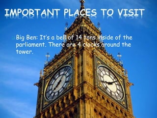  Big Ben: It’s a bell of 14 tons inside of the
parliament. There are 4 clocks around the
tower.
 