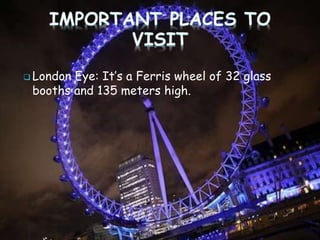  London Eye: It’s a Ferris wheel of 32 glass
booths and 135 meters high.
 