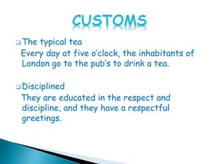  The typical tea
Every day at five o’clock, the inhabitants of
London go to the pub’s to drink a tea.
 Disciplined
They are educated in the respect and
discipline, and they have a respectful
greetings.
 