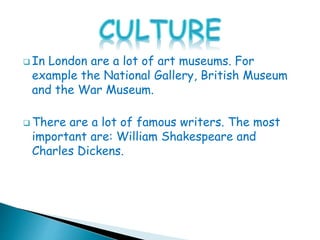  In London are a lot of art museums. For
example the National Gallery, British Museum
and the War Museum.
 There are a lot of famous writers. The most
important are: William Shakespeare and
Charles Dickens.
 