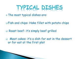  The most typical dishes are:
 Fish and chips: Hake fillet with potato chips
 Roast beef: it’s simply beef grilled
 Meat cakes: it’s a dish for eat in the dessert
or for eat at the first plat
 