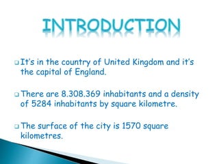  It’s in the country of United Kingdom and it’s
the capital of England.
 There are 8.308.369 inhabitants and a density
of 5284 inhabitants by square kilometre.
 The surface of the city is 1570 square
kilometres.
 