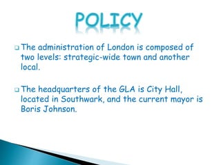  The administration of London is composed of
two levels: strategic-wide town and another
local.
 The headquarters of the GLA is City Hall,
located in Southwark, and the current mayor is
Boris Johnson.
 