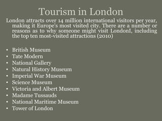 Tourism in London
London attracts over 14 million international visitors per year,
making it Europe's most visited city. There are a number or
reasons as to why someone might visit LondonI, including
the top ten most-visited attractions (2010)
• British Museum
• Tate Modern
• National Gallery
• Natural History Museum
• Imperial War Museum
• Science Museum
• Victoria and Albert Museum
• Madame Tussauds
• National Maritime Museum
• Tower of London
 