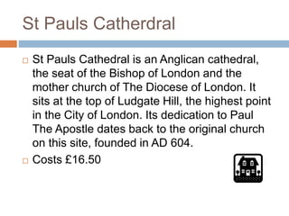St Pauls Catherdral
 St Pauls Cathedral is an Anglican cathedral,
the seat of the Bishop of London and the
mother church of The Diocese of London. It
sits at the top of Ludgate Hill, the highest point
in the City of London. Its dedication to Paul
The Apostle dates back to the original church
on this site, founded in AD 604.
 Costs £16.50
 