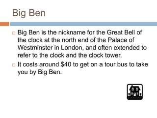 Big Ben
 Big Ben is the nickname for the Great Bell of
the clock at the north end of the Palace of
Westminster in London, and often extended to
refer to the clock and the clock tower.
 It costs around $40 to get on a tour bus to take
you by Big Ben.
 