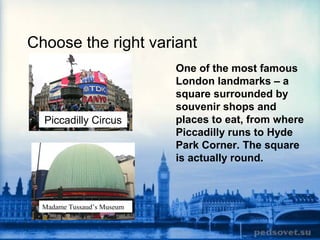Choose the right variant
One of the most famous
London landmarks – a
square surrounded by
souvenir shops and
places to eat, from where
Piccadilly runs to Hyde
Park Corner. The square
is actually round.
Piccadilly Circus
Madame Tussaud’s Museum
 