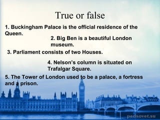 True or false
1. Buckingham Palace is the official residence of the
Queen.
2. Big Ben is a beautiful London
museum.
3. Parliament consists of two Houses.
4. Nelson’s column is situated on
Trafalgar Square.
5. The Tower of London used to be a palace, a fortress
and a prison.
 