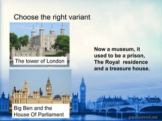 Choose the right variant
The tower of London
Big Ben and the
House Of Parliament
Now a museum, it
used to be a prison,
The Royal residence
and a treasure house.
 