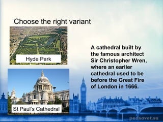 Choose the right variant
Hyde Park
St Paul’s Cathedral
A cathedral built by
the famous architect
Sir Christopher Wren,
where an earlier
cathedral used to be
before the Great Fire
of London in 1666.
 