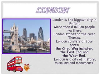 LONDON
London is the biggest city in
Britain.
More than 8 million people
live there.
London stands on the river
Thames.
London consists of four
parts:
the City, Westminster,
the East End and
the West End.
London is a city of history,
museums and monuments.
 