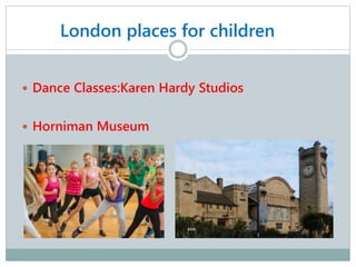 London places for children
 Dance Classes:Karen Hardy Studios
 Horniman Museum
 